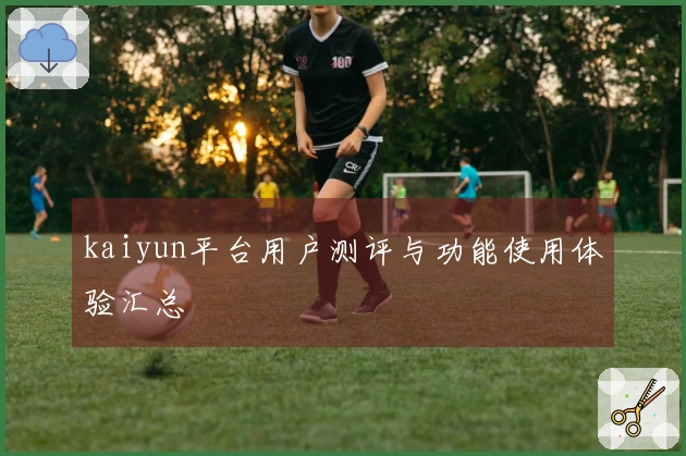 kaiyun平台用户测评与功能使用体验汇总